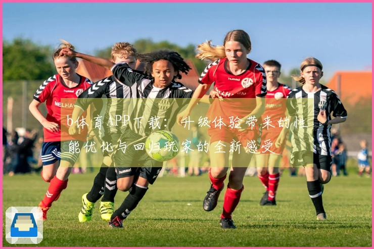 b体育APP下载：升级体验带来的性能优化与回归玩家的全新感受